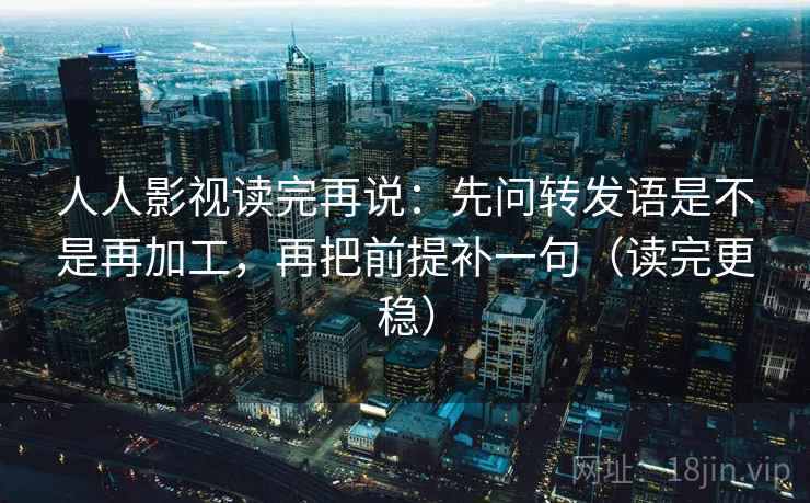 人人影视读完再说：先问转发语是不是再加工，再把前提补一句（读完更稳）