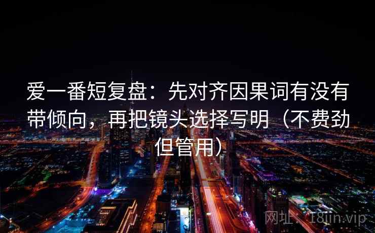 爱一番短复盘：先对齐因果词有没有带倾向，再把镜头选择写明（不费劲但管用）
