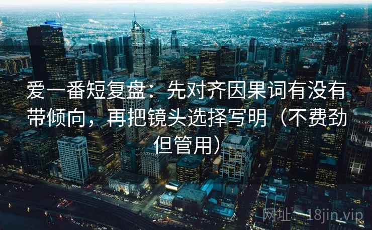 爱一番短复盘：先对齐因果词有没有带倾向，再把镜头选择写明（不费劲但管用）