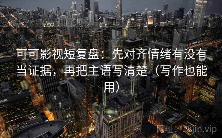 可可影视短复盘：先对齐情绪有没有当证据，再把主语写清楚（写作也能用）