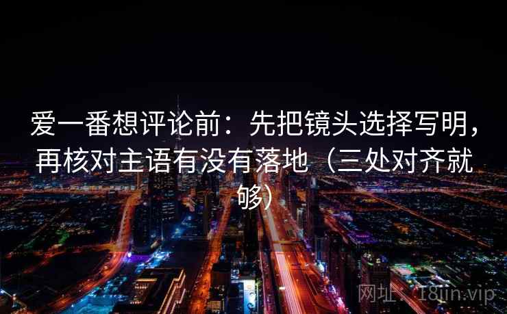 爱一番想评论前：先把镜头选择写明，再核对主语有没有落地（三处对齐就够）