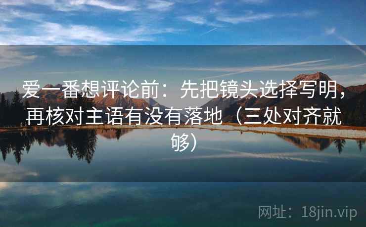 爱一番想评论前：先把镜头选择写明，再核对主语有没有落地（三处对齐就够）