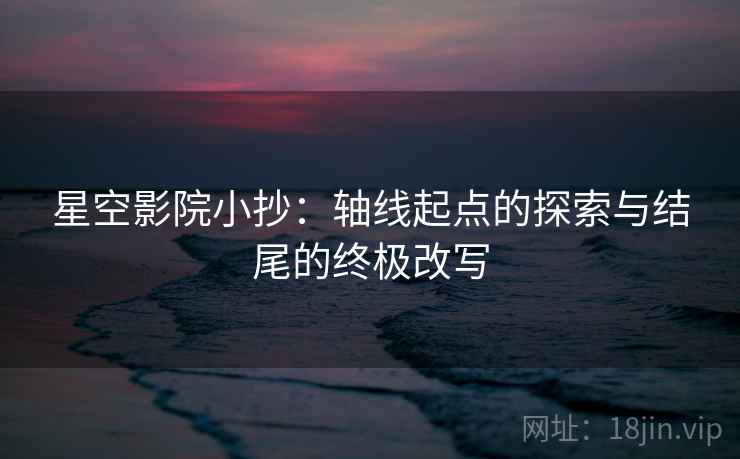 星空影院小抄:轴线起点的探索与结尾的终极改写 星空影院小抄:轴线起点的探索与结尾的终极改写