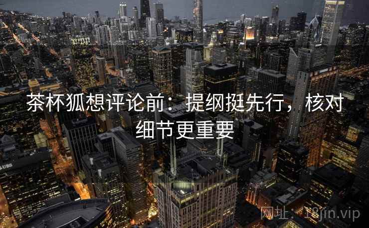 茶杯狐想评论前：提纲挺先行，核对细节更重要