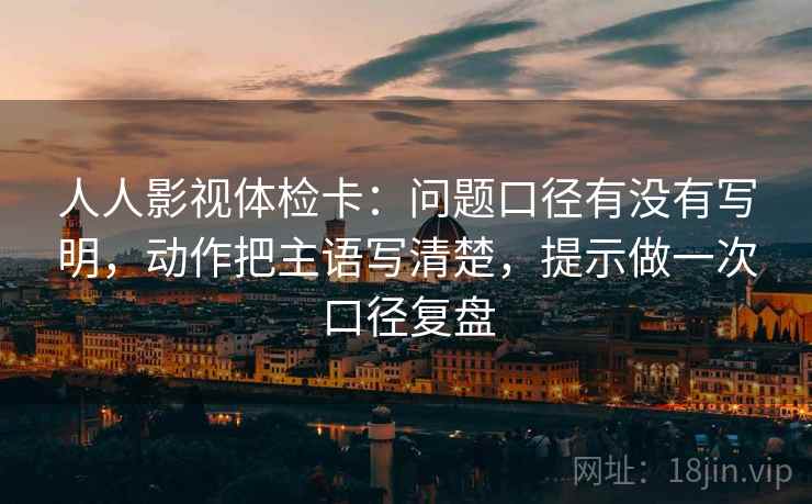 人人影视体检卡：问题口径有没有写明，动作把主语写清楚，提示做一次口径复盘