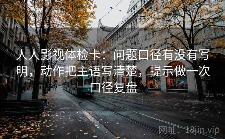 人人影视体检卡：问题口径有没有写明，动作把主语写清楚，提示做一次口径复盘