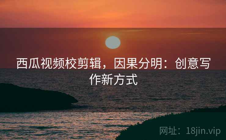 西瓜视频校剪辑,因果分明:创意写作新方式 西瓜视频校剪辑,因果分明:创意写作新方式