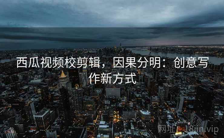 西瓜视频校剪辑,因果分明:创意写作新方式 西瓜视频校剪辑,因果分明:创意写作新方式