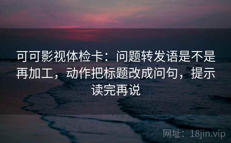 可可影视体检卡：问题转发语是不是再加工，动作把标题改成问句，提示读完再说