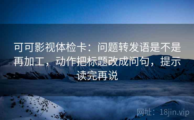 可可影视体检卡：问题转发语是不是再加工，动作把标题改成问句，提示读完再说