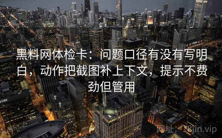 黑料网体检卡：问题口径有没有写明白，动作把截图补上下文，提示不费劲但管用
