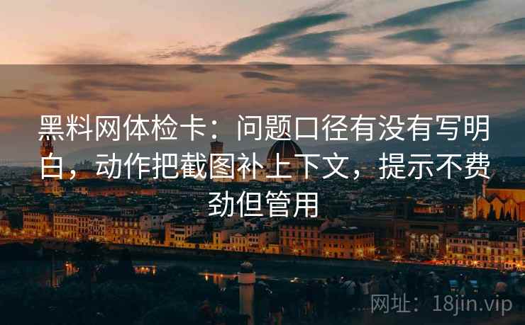黑料网体检卡：问题口径有没有写明白，动作把截图补上下文，提示不费劲但管用