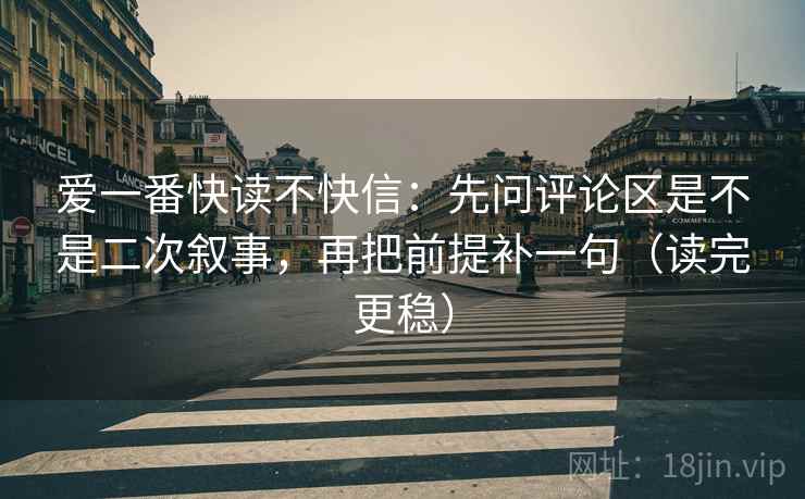 爱一番快读不快信：先问评论区是不是二次叙事，再把前提补一句（读完更稳）