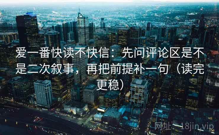 爱一番快读不快信：先问评论区是不是二次叙事，再把前提补一句（读完更稳）