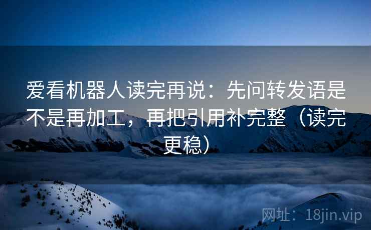 爱看机器人读完再说：先问转发语是不是再加工，再把引用补完整（读完更稳）