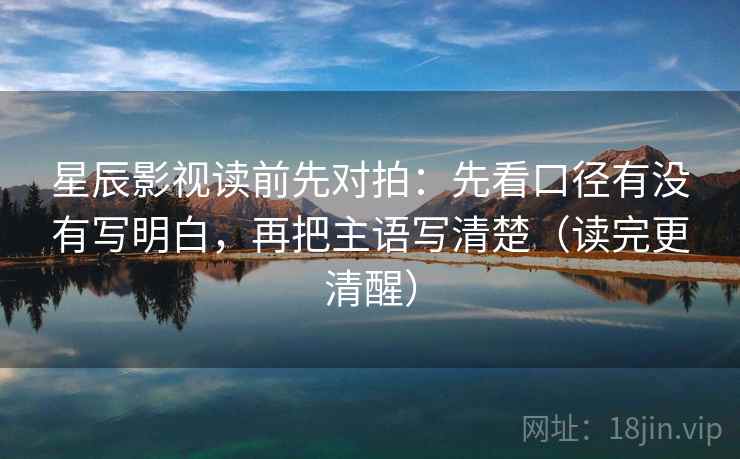 星辰影视读前先对拍:先看口径有没有写明白,再把主语写清楚(读完更清醒) 星辰影视读前先对拍:先看口径有没有写明白,再把主语写清楚(读完更清醒)