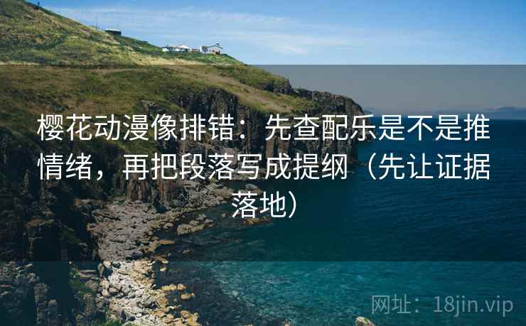 樱花动漫像排错：先查配乐是不是推情绪，再把段落写成提纲（先让证据落地）