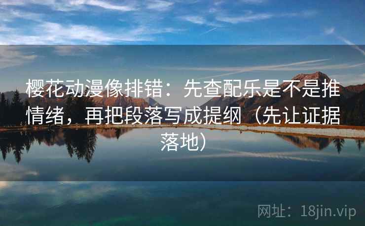 樱花动漫像排错：先查配乐是不是推情绪，再把段落写成提纲（先让证据落地）