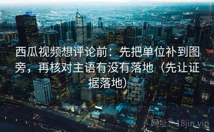 西瓜视频想评论前：先把单位补到图旁，再核对主语有没有落地（先让证据落地）