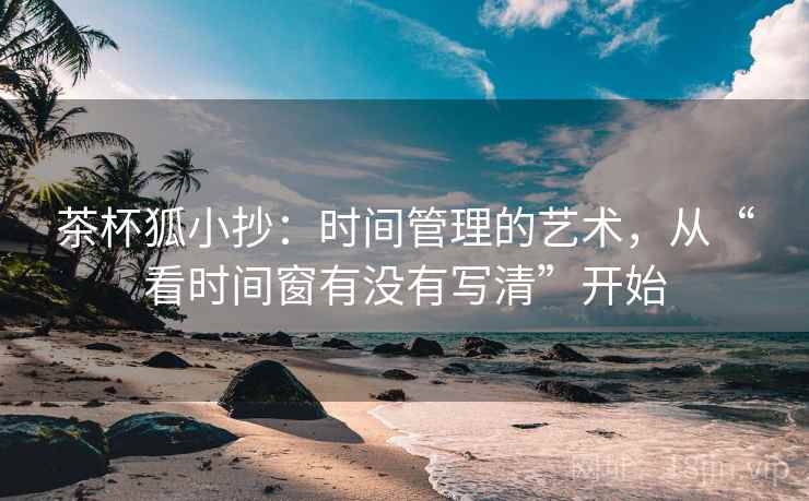 茶杯狐小抄：时间管理的艺术，从“看时间窗有没有写清”开始