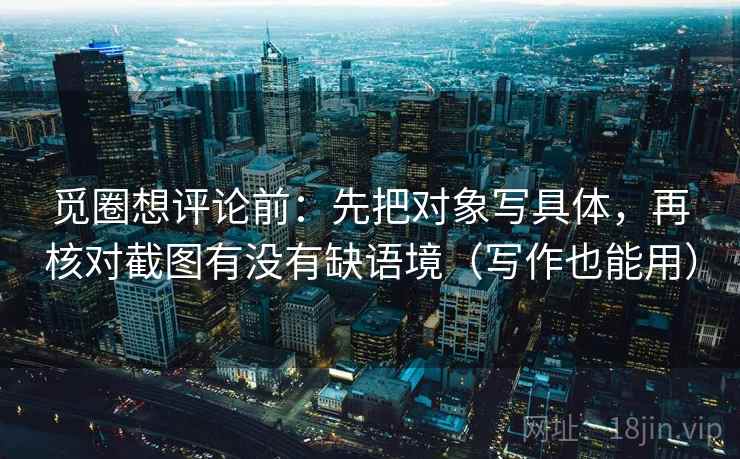 觅圈想评论前:先把对象写具体,再核对截图有没有缺语境(写作也能用) 觅圈想评论前:先把对象写具体,再核对截图有没有缺语境(写作也能用)