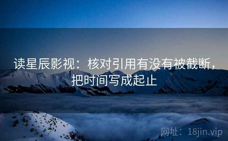读星辰影视：核对引用有没有被截断，把时间写成起止