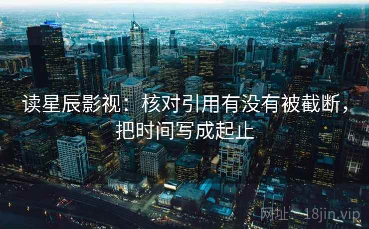 读星辰影视：核对引用有没有被截断，把时间写成起止