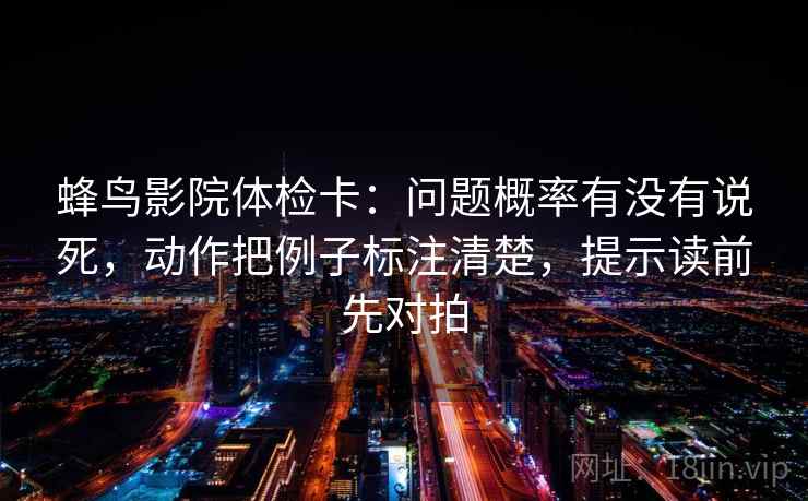 蜂鸟影院体检卡：问题概率有没有说死，动作把例子标注清楚，提示读前先对拍