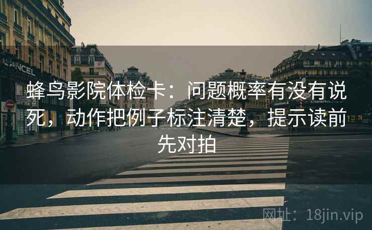 蜂鸟影院体检卡：问题概率有没有说死，动作把例子标注清楚，提示读前先对拍