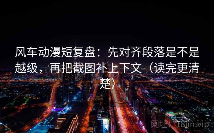 风车动漫短复盘：先对齐段落是不是越级，再把截图补上下文（读完更清楚）